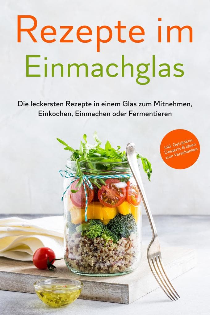 Rezepte im Einmachglas: Die leckersten Rezepte in einem Glas zum Mitnehmen, Einkochen, Einmachen oder Fermentieren - inkl. Getränken, Desserts & Ideen zum Verschenken